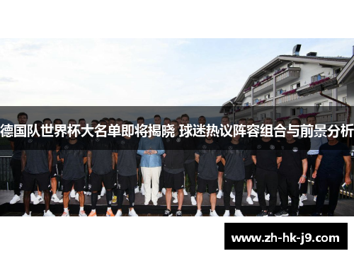 德国队世界杯大名单即将揭晓 球迷热议阵容组合与前景分析
