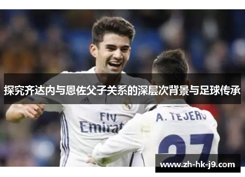 探究齐达内与恩佐父子关系的深层次背景与足球传承