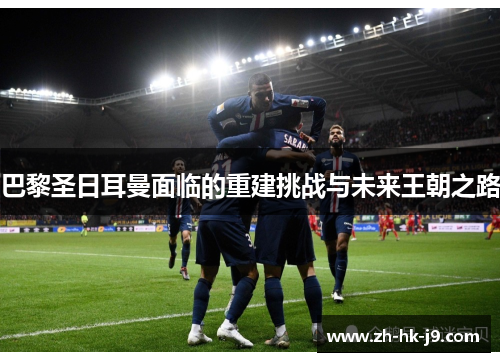 巴黎圣日耳曼面临的重建挑战与未来王朝之路 巴黎圣日耳曼面临的重建挑战与未来王朝之路