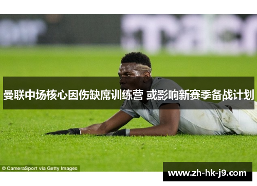 曼联中场核心因伤缺席训练营 或影响新赛季备战计划