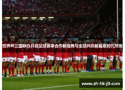 世界杯三国联办开启足球赛事合作新格局与全球共赢新篇章时代愿景