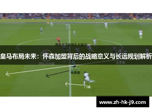 皇马布局未来:怀森加盟背后的战略意义与长远规划解析 皇马布局未来:怀森加盟背后的战略意义与长远规划解析