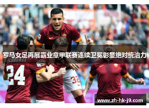 罗马女足再展霸业意甲联赛连续卫冕彰显绝对统治力