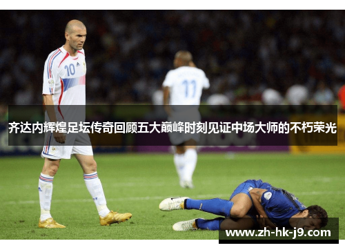 齐达内辉煌足坛传奇回顾五大巅峰时刻见证中场大师的不朽荣光 齐达内辉煌足坛传奇回顾五大巅峰时刻见证中场大师的不朽荣光